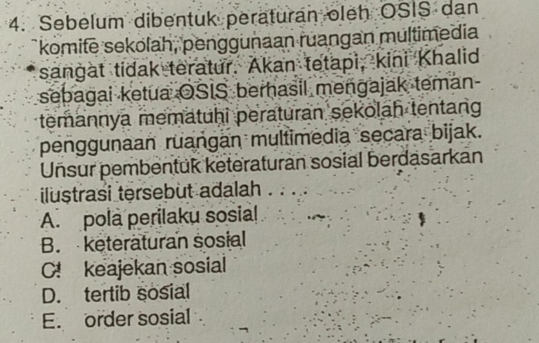 Sebelum dibentuk peraturan oleh OSIS dan
komite sekolah, penggunaan ruangan multimedia
sangat tidak teratur. Akan tetapi, kini Khalid
sebagai ketua OSIS berhasil mengajak teman-
temannya mematuhi peraturan sekolah tentang
penggunaan ruangan multimedia secara bijak.
Unsur pembentuk keteraturan sosial berdasarkan
iluștrasi tersebut adalah
A. pola perilaku sosial
B. keteraturan sosial
C! keajekan sosial
D. tertib sosial
E. order sosial