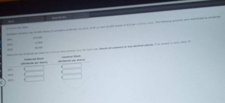 Strce Me 19
Sprepteel Compare has 00,00 smaree of oumoative prehemed 1h wock, $150 por and 50,000 sheres of $15 par comnon ocock. The Aolowing amounts were distributed as dividerds
Cncteion per shace
§ 73. 00
2001
12.898
800
prohonod and common coco for each your Rawnd all anewers to two decimal placee. If on anseor in sorn, onter D
20 ∞, 0