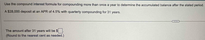 Use the compound interest formula for compounding more than once a year to determine the accumulated balance after the stated period. 
A $28,000 deposit at an APR of 4.5% with quarterly compounding for 31 years. 
_ 
The amount after 31 years will be $□. 
(Round to the nearest cent as needed.)