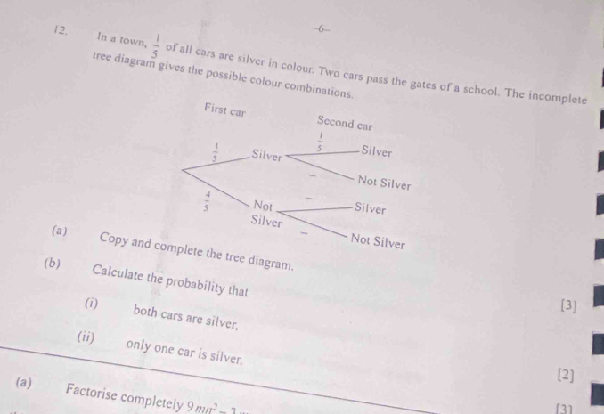 6-
In a town,
12,  1/5  of all cars are silver in colour. Two cars pass the gates of a school. The incomplete
tree diagram gives the possible colour combinations
(a) Copy anee diagram
(b) Calculate the probability that
[3]
(i) both cars are silver,
(ii) only one car is silver.
[2]
(a) Factorise completely 9mn^2-2
[3]