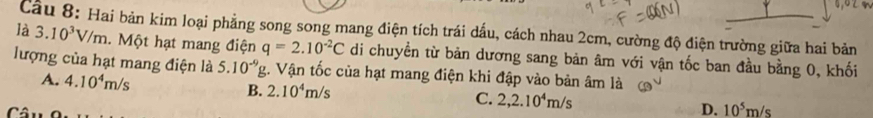 là Câu 8: Hai bản kim loại phẳng song song mang điện tích trái dấu, cách nhau 2cm, cường độ điện trường giữa hai bản 3.10^3V/m. Một hạt mang điện q=2.10^(-2)C di chuyền từ bản dương sang bản âm với vận tốc ban đầu bằng 0, khối
lượng của hạt mang điện là 5.10^(-9)g. Vận tốc của hạt mang điện khi đập vào bản âm là
A. 4.10^4m/s B. 2.10^4m/s
C. 2, 2.10^4m/s
D. 10^5m/s