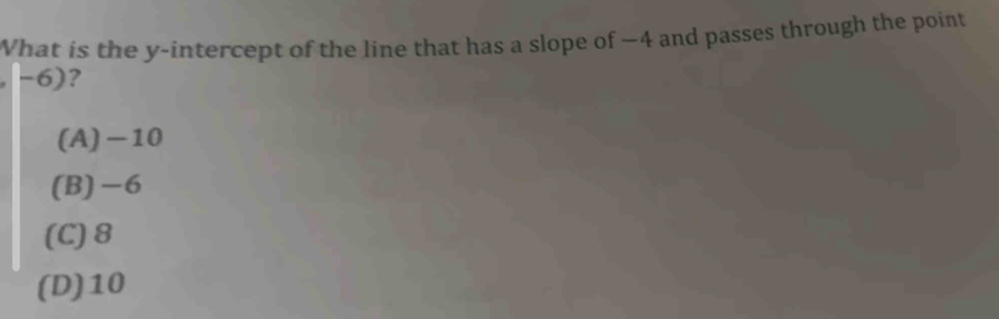 What is the y-intercept of the line that has a slope of —4 and passes through the point
-6)?
(A) −10
(B) -6
(C) 8
(D) 10