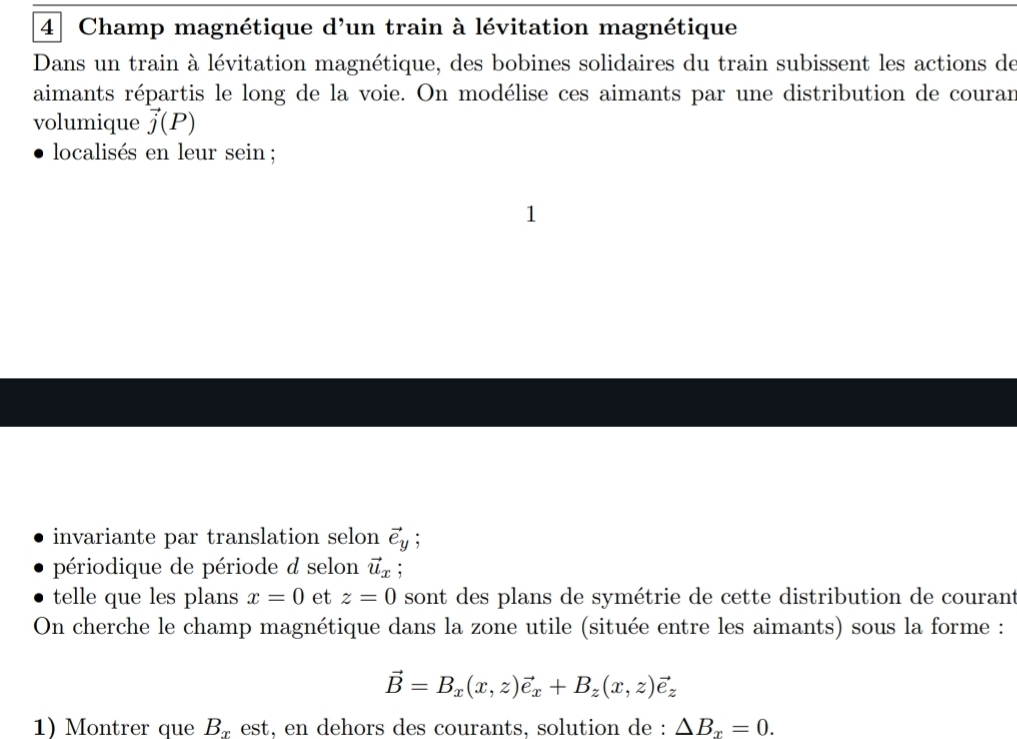 Champ magnétique d'un train à lévitation magnétique 
Dans un train à lévitation magnétique, des bobines solidaires du train subissent les actions de 
aimants répartis le long de la voie. On modélise ces aimants par une distribution de courar 
volumique vector j(P)
localisés en leur sein ; 
1 
invariante par translation selon vector e_y : 
périodique de période d selon vector u_x
telle que les plans x=0 et z=0 sont des plans de symétrie de cette distribution de courant 
On cherche le champ magnétique dans la zone utile (située entre les aimants) sous la forme :
vector B=B_x(x,z)vector e_x+B_z(x,z)vector e_z
1) Montrer que B_x est, en dehors des courants, solution de : △ B_x=0.