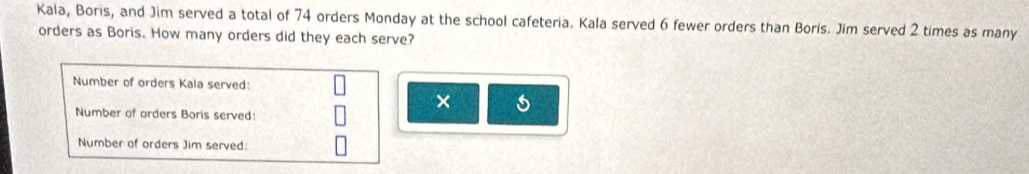 Kala, Boris, and Jim served a total of 74 orders Monday at the school cafeteria. Kala served 6 fewer orders than Boris. Jim served 2 times as many 
orders as Boris. How many orders did they each serve? 
Number of orders Kala served: 
× 
Number of orders Boris served: 
Number of orders Jim served: