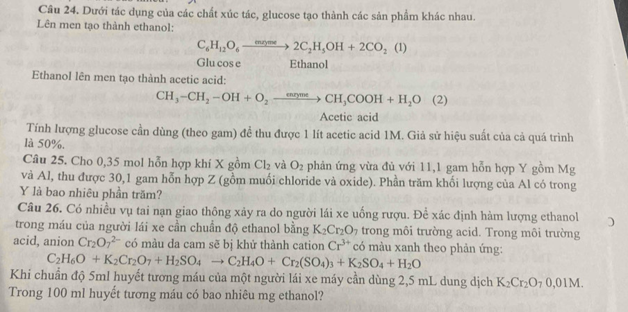 Dưới tác dụng của các chất xúc tác, glucose tạo thành các sản phẩm khác nhau.
Lên men tạo thành ethanol:
C_6H_12O_6xrightarrow enxyme2C_2H_5OH+2CO_2(1)
Glu cos e Ethanol
Ethanol lên men tạo thành acetic acid:
CH_3-CH_2-OH+O_2to CH_3COOH+H_2O(2)
Acetic acid
Tính lượng glucose cần dùng (theo gam) đề thu được 1 lít acetic acid 1M. Giả sử hiệu suất của cả quá trình
là 50%.
Câu 25. Cho 0,35 mol hỗn hợp khí X gồm Cl_2 và O_2 phản ứng vừa đủ với 11,1 gam hỗn hợp Y gồm Mg
và Al, thu được 30,1 gam hỗn hợp Z (gồm muối chloride và oxide). Phần trăm khối lượng của Al có trong
Y là bao nhiêu phần trăm?
Câu 26. Có nhiều vụ tai nạn giao thông xảy ra do người lái xe uống rượu. Để xác định hàm lượng ethanol
trong máu của người lái xe cần chuẩn độ ethanol bằng K_2Cr_2O_7 trong môi trường acid. Trong môi trường
acid, anion Cr_2O_7^((2-) có màu da cam sẽ bị khử thành cation Cr^3+) có màu xanh theo phản ứng:
C_2H_6O+K_2Cr_2O_7+H_2SO_4to C_2H_4O+Cr_2(SO_4)_3+K_2SO_4+H_2O
Khi chuẩn độ 5ml huyết tương máu của một người lái xe máy cần dùng 2,5 mL dung dịch K_2Cr_2O_70,01M.
Trong 100 ml huyết tương máu có bao nhiêu mg ethanol?