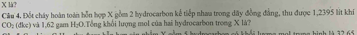 X là? 
Câu 4. Đốt cháy hoàn toàn hỗn hợp X gồm 2 hydrocarbon kế tiếp nhau trong dãy đồng đẳng, thu được 1,2395 lít khí
CO_2 (đkc) và 1,62 gam H_2O.Tổng khối lượng mol của hai hydrocarbon trong X là? 
só khối lượng mol trung bình là 32 65