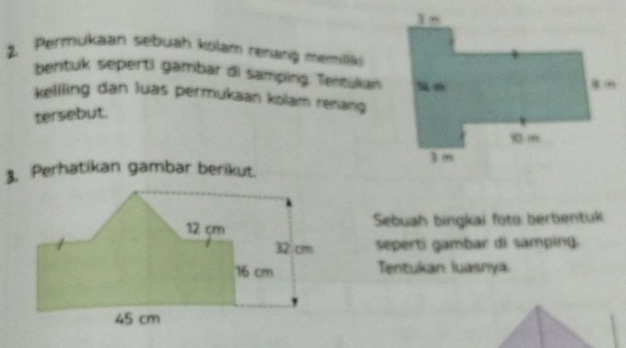 Permukaan sebuah kolam renang memilik 
bentuk seperti gambar di samping. Tentukan 
keliling dan luas permukaan kolam renang 
tersebut. 
3. Perhatikan gambar berikut. 
Sebuah bingkai foto bertientuk 
seperti gambar di samping. 
Tentukan luasnyä