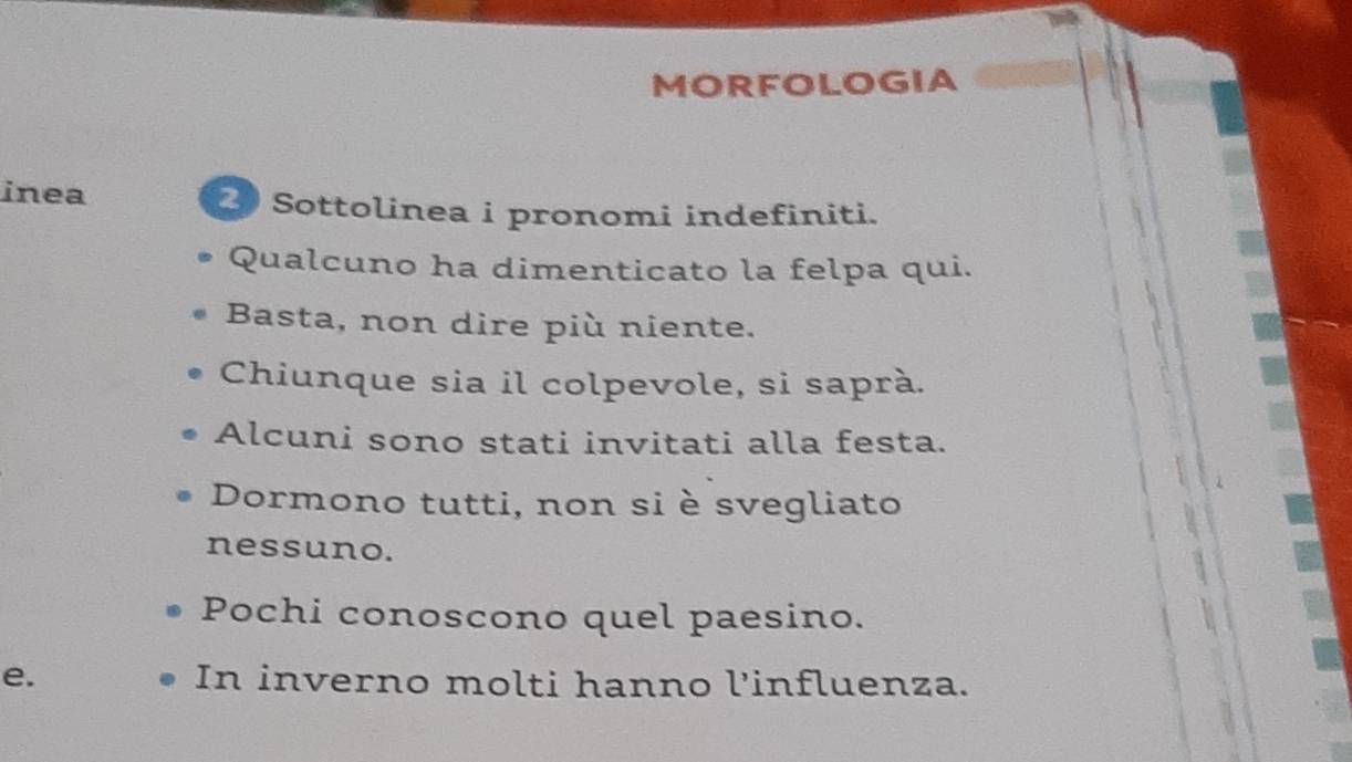 MORFOLOGIA 
inea 2 Sottolinea i pronomi indefiniti. 
Qualcuno ha dimenticato la felpa qui. 
Basta, non dire più niente. 
Chiunque sia il colpevole, si saprà. 
Alcuni sono stati invitati alla festa. 
Dormono tutti, non si è svegliato 
nessuno. 
Pochi conoscono quel paesino. 
e. In inverno molti hanno l'influenza.