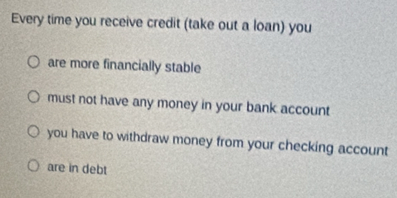 Every time you receive credit (take out a loan) you
are more financially stable
must not have any money in your bank account
you have to withdraw money from your checking account
are in debt