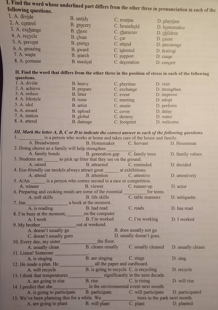 Find the word whose underlined part differs from the other three in pronunciation in each of the
following questions.
1. A. divide B. untidy C. routine D. playtime
2. A. control B. grocery C. household D. homemaker
3. A. exchange B. chore C. character D. children
4. A. recycle B. clean C. car D. cause
5. A. prevent B. energy C. attend D. encourage
6. A. amazing B. award C. talented D. festival
7. A. waste B. search C. support D. cause
8. A. costume B. musical C. decoration D. concert
II. Find the word that differs from the other three in the position of stress in each of the following
questions.
1. A. divide B. heavy C. playtime D. visit
2. A. achieve B. prepare C. exchange D. strengthen
3. A. reduce B. litter C. event D. improve
4. A. lifestyle B. issue C. meeting D. adopt
5. A. idol B. artist C. music D. perform
6. A. award B. upload C. cover D. delay
7. A. station B. global C. destroy D. water
8. A. attend B. damage C. footprint D. welcome
III. Mark the letter A, B, C or D to indicate the correct answer to each of the following questions.
1. _is a person who works at home and takes care of the house and family.
A. Breadwinner B. Homemaker C. Servant D. Houseman
2. Doing chores as a family will help strengthen_
A. family bonds B. generation gap C. family trees D. family values
3. Students are _to pick up litter that they see on the ground.
A. raised B. attracted C. reminded D. decided
4. Eco-friendly car models always attract great _at exhibitions.
A. attend B. attention C. attentive D. attentively
5. A/An_ is a person who comes second in a race or competition.
A. winner B. viewer C. runner-up D. actor
6. Preparing and cooking meals are some of the essential_ for teens.
A. soft skills B. life skills C. table manners D. netiquette
7. Jim_ a book at the moment.
A. is reading B. had read C. reads D. has read
8. I’m busy at the moment, _on the computer
A. I work B. I’m worked C. I’m working D. I worked
9. My brother_ out at weekend.
A. doesn’t usually go B. does usually not go
C. doesn’t usually goes D. usually doesn’t goes.
10. Every day, my sister_ the floor.
A. usually clean B. cleans usually C. usually cleaned D. usually cleans
11. Listen! Someone_ . D. sing
A. is singing B. are singing C. sings
12. He made a plan. He_ all the paper and cardboard.
A. will recycle B. is going to recycle C. is recycling D. recycle
13. I think that temperatures_ significantly in the next decade.
A. are going to rise B. rise C. is rising D. will rise
14. I predict that she _in the environmental event next month.
A. is going to participate B. participate C. will participate D. participated
15. We've been planning this for a while. We_ trees in the park next month.
A. are going to plant B. will plant C. plant D. planted