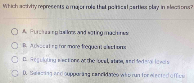 Which activity represents a major role that political parties play in elections?
A. Purchasing ballots and voting machines
B. Advocating for more frequent elections
C. Regulating elections at the local, state, and federal levels
D. Selecting and supporting candidates who run for elected office