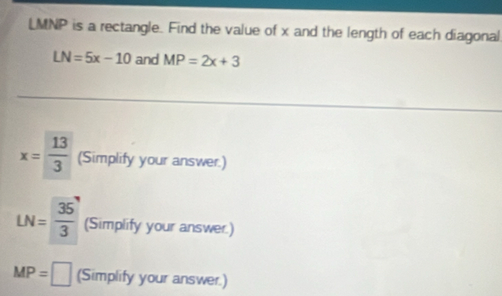 LMNP is a rectangle. Find the value of x and the length of each diagonal
LN=5x-10 and MP=2x+3
x= 13/3  (Simplify your answer.)
LN= 35/3  (Simplify your answer.)
MP=□ (Simplify your answer.)