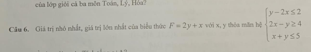của lớp giỏi cả ba môn Toán, Lý, Hóa?
Câu 6. Giá trị nhỏ nhất, giá trị lớn nhất của biểu thức F=2y+x với x, y thỏa mãn hệ beginarrayl y-2x≤ 2 2x-y≥ 4 x+y≤ 5endarray.