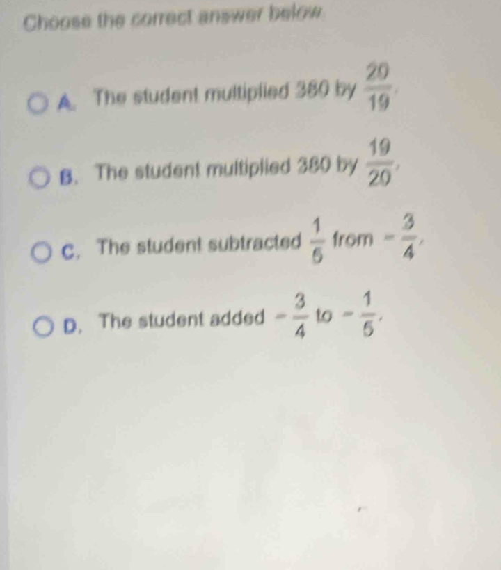 Choose the correct answer below
A. The student multiplied 380 by  20/19 
B. The student multiplied 380 by  19/20 ,
C. The student subtracted  1/6  from - 3/4 ,
D. The student added - 3/4  to - 1/5 .