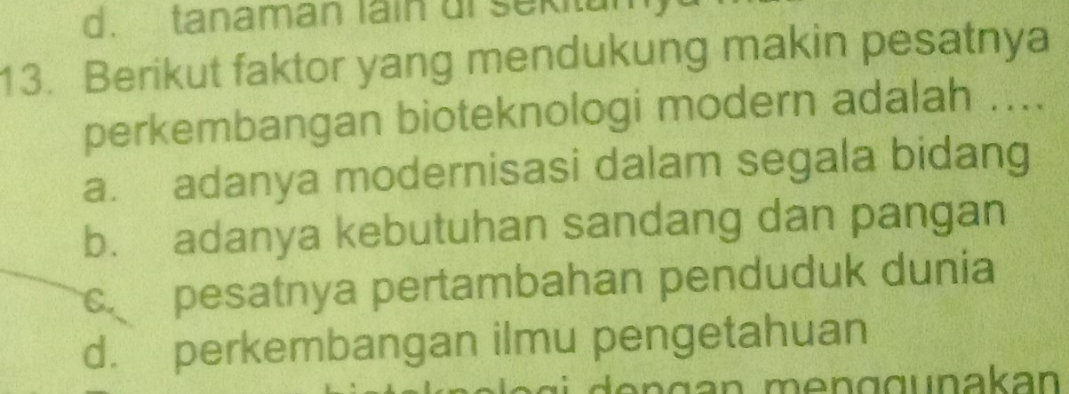 d. tanaman lain ui sekitul
13. Berikut faktor yang mendukung makin pesatnya
perkembangan bioteknologi modern adalah ....
a. adanya modernisasi dalam segala bidang
b. adanya kebutuhan sandang dan pangan
c pesatnya pertambahan penduduk dunia
d. perkembangan ilmu pengetahuan