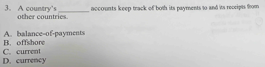 A country’s _accounts keep track of both its payments to and its receipts from
other countries.
A. balance-of-payments
B. offshore
C. current
D. currency