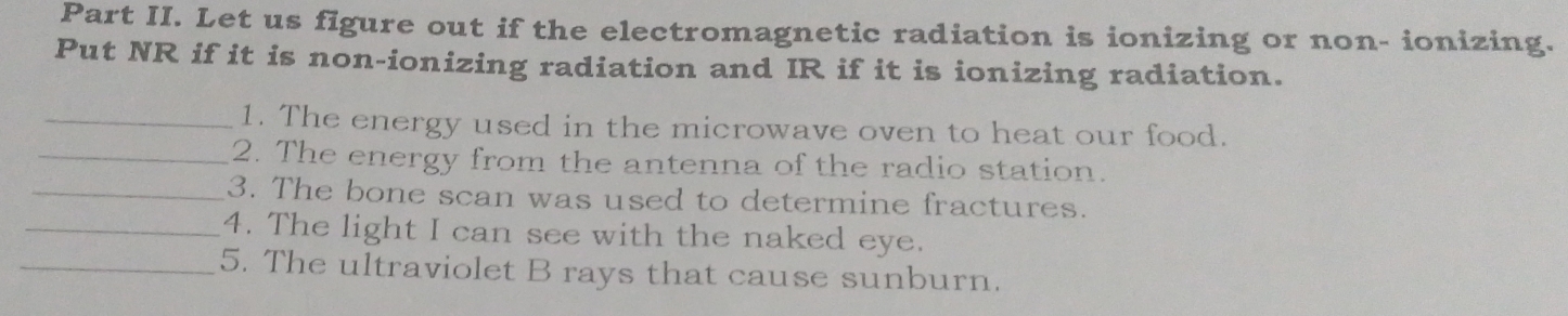 Part II. Let us figure out if the electromagnetic radiation is ionizing or non- ionizing. 
Put NR if it is non-ionizing radiation and IR if it is ionizing radiation. 
_1. The energy used in the microwave oven to heat our food. 
_2. The energy from the antenna of the radio station. 
_3. The bone scan was used to determine fractures. 
_4. The light I can see with the naked eye. 
_5. The ultraviolet B rays that cause sunburn.