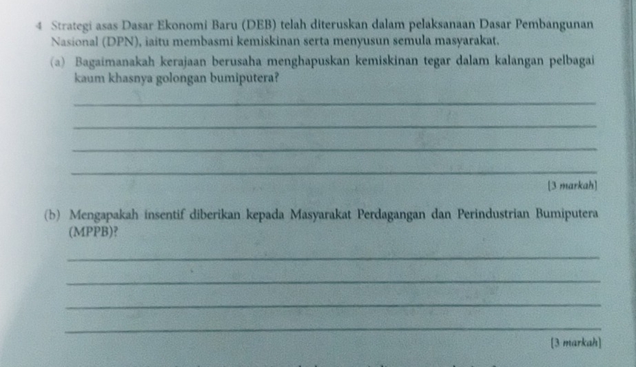 Strategi asas Dasar Ekonomi Baru (DEB) telah diteruskan dalam pelaksanaan Dasar Pembangunan 
Nasional (DPN), iaitu membasmi kemiskinan serta menyusun semula masyarakat. 
(a) Bagaimanakah kerajaan berusaha menghapuskan kemiskinan tegar dalam kalangan pelbagai 
kaum khasnya golongan bumiputera? 
_ 
_ 
_ 
_ 
[3 markah] 
(b) Mengapakah insentif diberikan kepada Masyarakat Perdagangan dan Perindustrian Bumiputera 
(MPPB)? 
_ 
_ 
_ 
_ 
[3 markah]