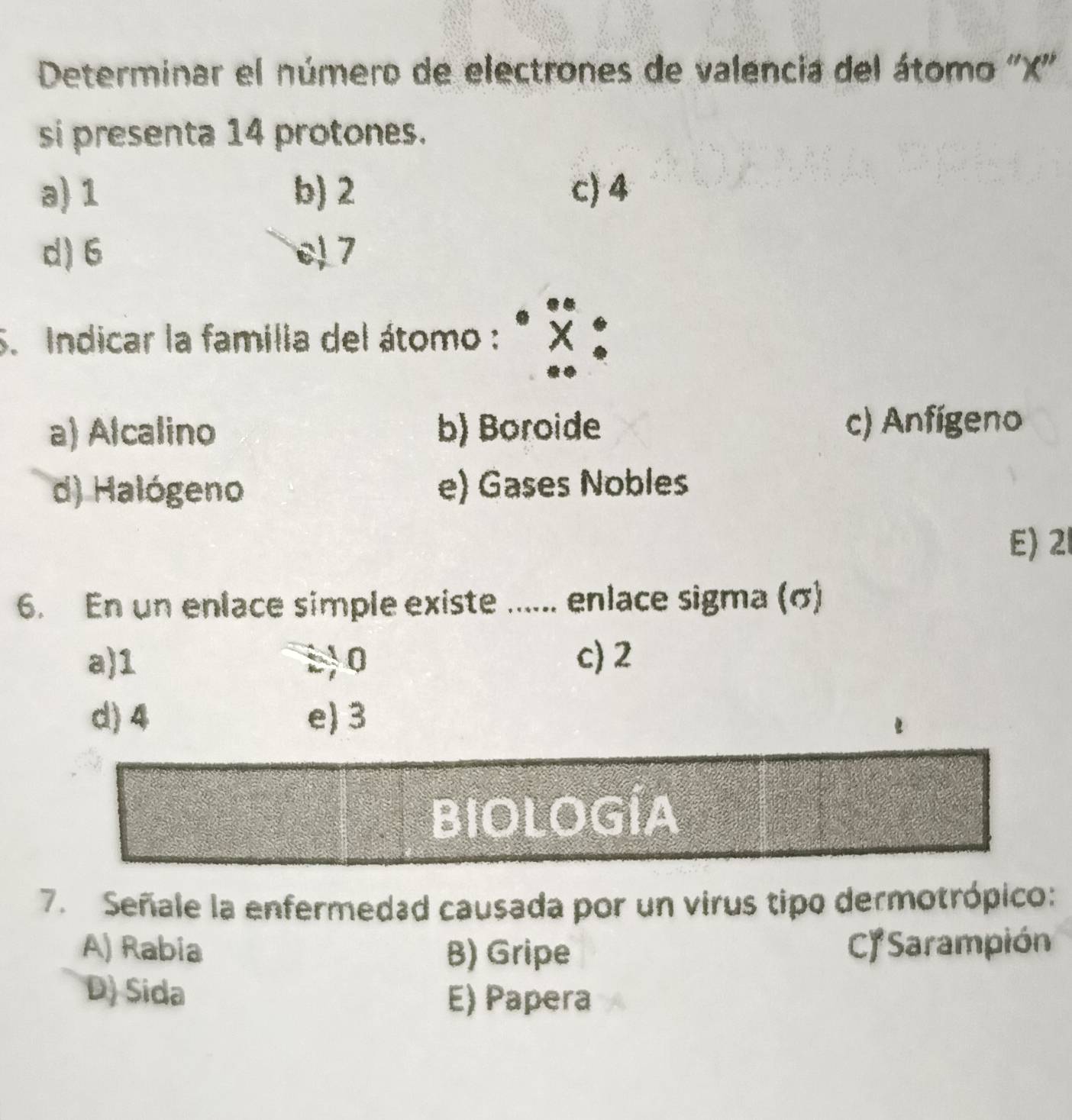 Determinar el número de electrones de valencia del átomo '' X ''
si presenta 14 protones.
a) 1 b) 2 c) 4
d) 6 7
S. Indicar la familia del átomo : x :
a) Alcalino b) Boroide c) Anfígeno
d) Halógeno e) Gases Nobles
E) 21
6. En un enlace simple existe ...... enlace sigma (σ)
a) 1 : 0 c) 2
d) 4 e) 3
BIOLOGÍA
7. Señale la enfermedad causada por un virus tipo dermotrópico:
A) Rabia B) Gripe CJ Sarampión
D) Sida E) Papera