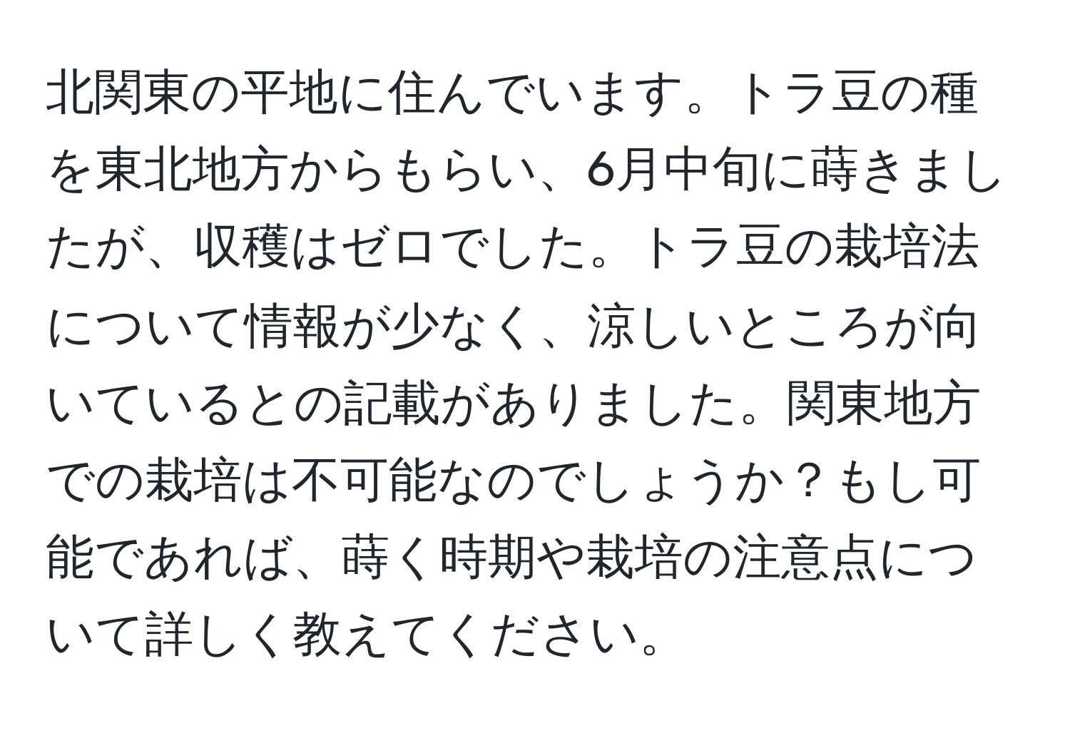 北関東の平地に住んでいます。トラ豆の種を東北地方からもらい、6月中旬に蒔きましたが、収穫はゼロでした。トラ豆の栽培法について情報が少なく、涼しいところが向いているとの記載がありました。関東地方での栽培は不可能なのでしょうか？もし可能であれば、蒔く時期や栽培の注意点について詳しく教えてください。