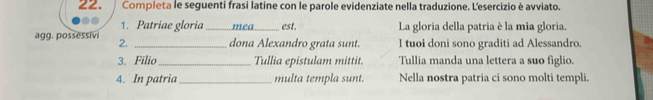 Completa le seguenti frasi latine con le parole evidenziate nella traduzione. Lesercizio è avviato. 
1. Patriae gloria _mea_ est. La gloria della patria è la mia gloria. 
agg. possessivi 2. _dona Alexandro grata sunt. I tuoi doni sono graditi ad Alessandro. 
3. Filio _Tullia epistulam mittit. Tullia manda una lettera a suo figlio. 
4. In patria_ multa templa sunt. Nella nostra patria ci sono molti templi.