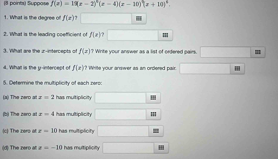 Suppose f(x)=19(x-2)^6(x-4)(x-10)^9(x+10)^6. 
1. What is the degree of f(x) ? == 
2. What is the leading coefficient of f(x) ? : 
3. What are the x-intercepts of f(x) ? Write your answer as a list of ordered pairs. ... ()^2
4. What is the y-intercept of f(x) ? Write your answer as an ordered pair. □ □ m
5. Determine the multiplicity of each zero: 
(a) The zero at x=2 has multiplicity □ :z
(b) The zero at x=4 has multiplicity □ :3
(c) The zero at x=10 has multiplicity x=frac □ 
(d) The zero at x=-10 has multiplicity □ sec