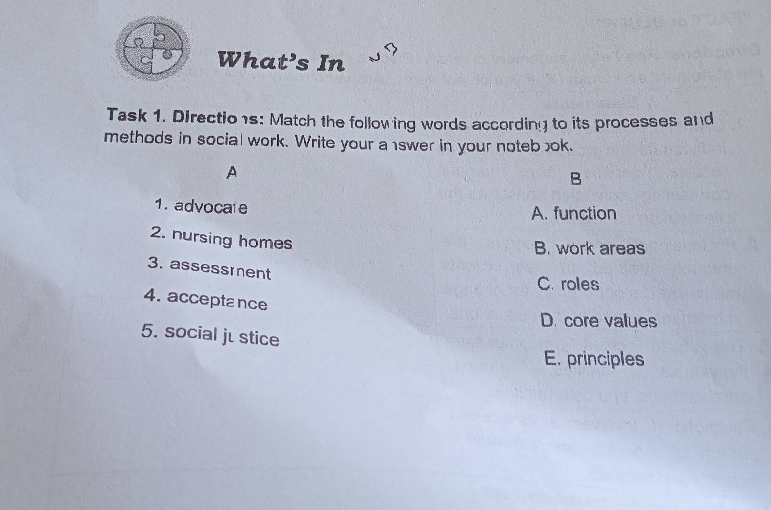 What’s In
Task 1. Directio1s: Match the following words according to its processes and
methods in social work. Write your a swer in your noteb ok.
A
B
1. advocate
A. function
2. nursing homes
B. work areas
3. assessment
C. roles
4. acceptance
D. core values
5. social jé stice
E. principles