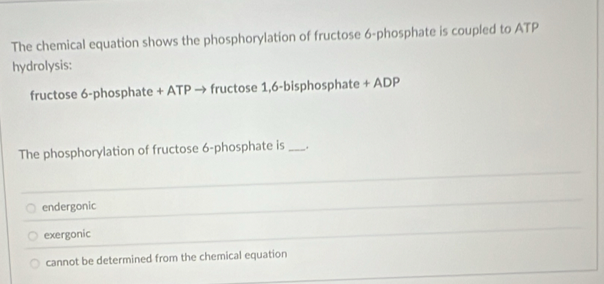 The chemical equation shows the phosphorylation of fructose 6 -phosphate is coupled to ATP
hydrolysis:
fructose 6 -phosphate + ATP → fructose 1,6-bisphosphate + ADP
The phosphorylation of fructose 6 -phosphate is _.
_
endergonic
_
exergonic
_
cannot be determined from the chemical equation