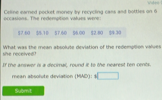 Video 
Celine earned pocket money by recycling cans and bottles on 6
occasions. The redemption values were:
$7.60 $5.10 $7.60 $6.00 $2.80 $9.30
What was the mean absolute deviation of the redemption values 
she received? 
If the answer is a decimal, round it to the nearest ten cents. 
mean absolute deviation (MAD):$□
Submit