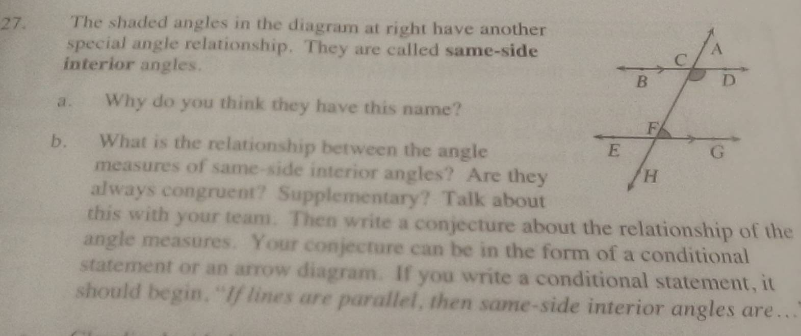 The shaded angles in the diagram at right have another 
special angle relationship. They are called same-side 
interior angles. 
a. Why do you think they have this name? 
b. What is the relationship between the angle 
measures of same-side interior angles? Are they 
always congruent? Supplementary? Talk about 
this with your team. Then write a conjecture about the relationship of the 
angle measures. Your conjecture can be in the form of a conditional 
statement or an arrow diagram. If you write a conditional statement, it 
should begin.“If lines are parallel, then same-side interior angles are..