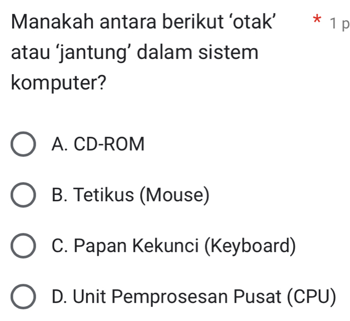 Manakah antara berikut ‘otak’ * 1 p
atau ‘jantung’ dalam sistem
komputer?
A. CD-ROM
B. Tetikus (Mouse)
C. Papan Kekunci (Keyboard)
D. Unit Pemprosesan Pusat (CPU)