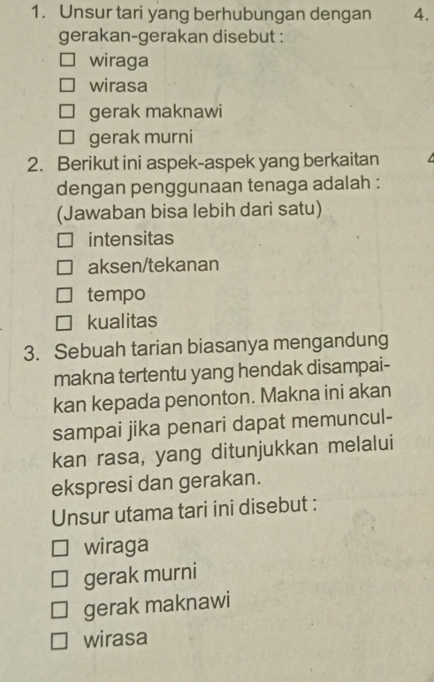 Unsur tari yang berhubungan dengan 4.
gerakan-gerakan disebut :
wiraga
wirasa
gerak maknawi
gerak murni
2. Berikut ini aspek-aspek yang berkaitan
dengan penggunaan tenaga adalah :
(Jawaban bisa lebih dari satu)
intensitas
aksen/tekanan
tempo
kualitas
3. Sebuah tarian biasanya mengandung
makna tertentu yang hendak disampai-
kan kepada penonton. Makna ini akan
sampai jika penari dapat memuncul-
kan rasa, yang ditunjukkan melalui
ekspresi dan gerakan.
Unsur utama tari ini disebut :
wiraga
gerak murni
gerak maknawi
wirasa