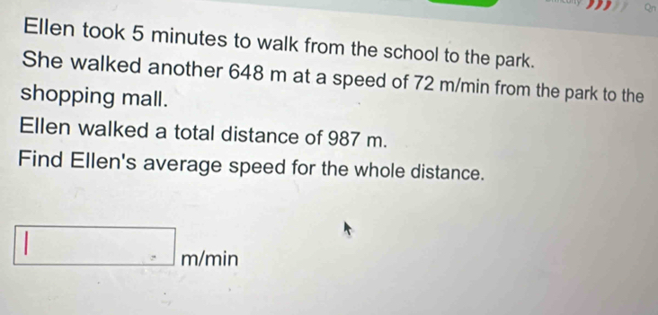 Ellen took 5 minutes to walk from the school to the park. 
She walked another 648 m at a speed of 72 m/min from the park to the 
shopping mall. 
Ellen walked a total distance of 987 m. 
Find Ellen's average speed for the whole distance. 
□ 
□ m/ min