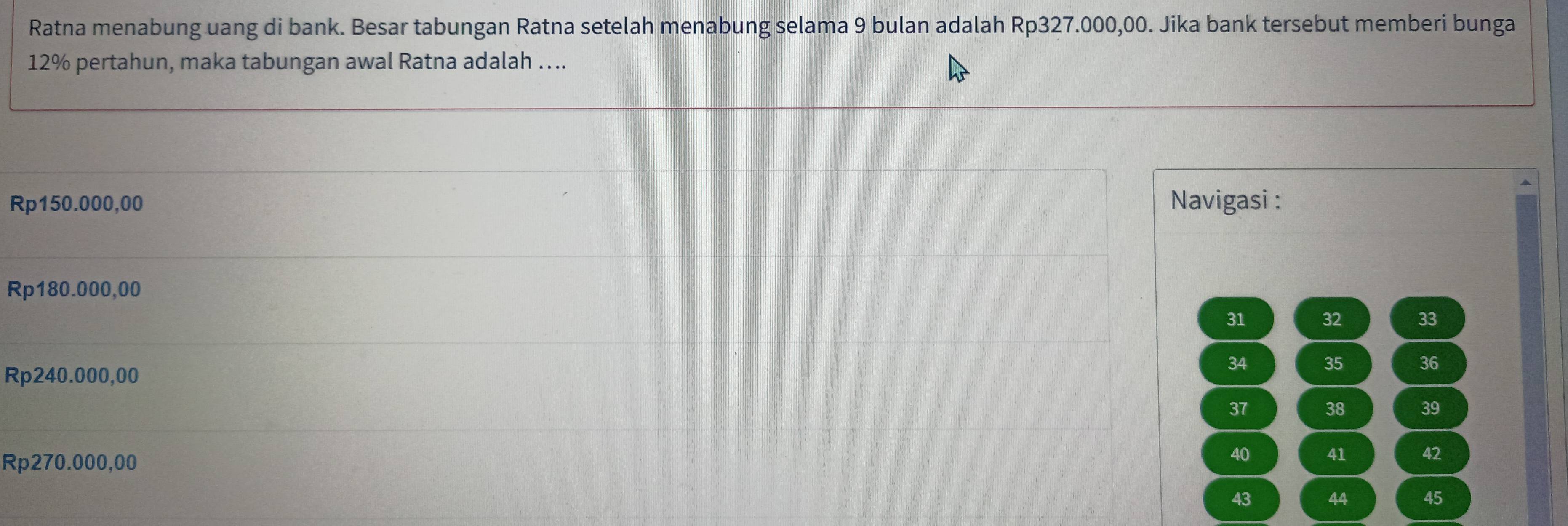 Ratna menabung uang di bank. Besar tabungan Ratna setelah menabung selama 9 bulan adalah Rp327.000,00. Jika bank tersebut memberi bunga
12% pertahun, maka tabungan awal Ratna adalah …...
Rp150.000,00 Navigasi :
Rp180.000,00
31 32 33
34 35 36
Rp240.000,00
37 38 39
Rp270.000,00
40 41 42
44 45