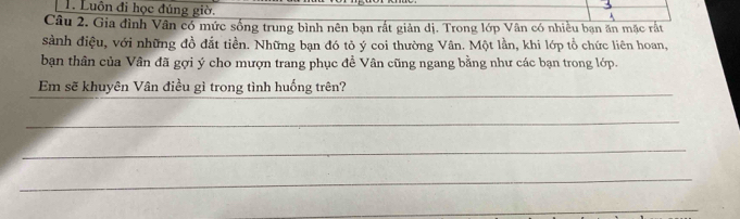 Luôn đi học đúng giờ. 
Câu 2. Gia đình Vân có mức sống trung bình nên bạn rất giản dị. Trong lớp Vân có nhiều bạn ăn mặc rắt 
sảnh điệu, với những đồ đắt tiền. Những bạn đó tỏ ý coi thường Vân. Một lần, khi lớp tổ chức liên hoan, 
bạn thân của Vân đã gợi ý cho mượn trang phục đề Vân cũng ngang bằng như các bạn trong lớp. 
_ 
Em sẽ khuyên Vân điều gì trong tình huống trên? 
_ 
_ 
_ 
_