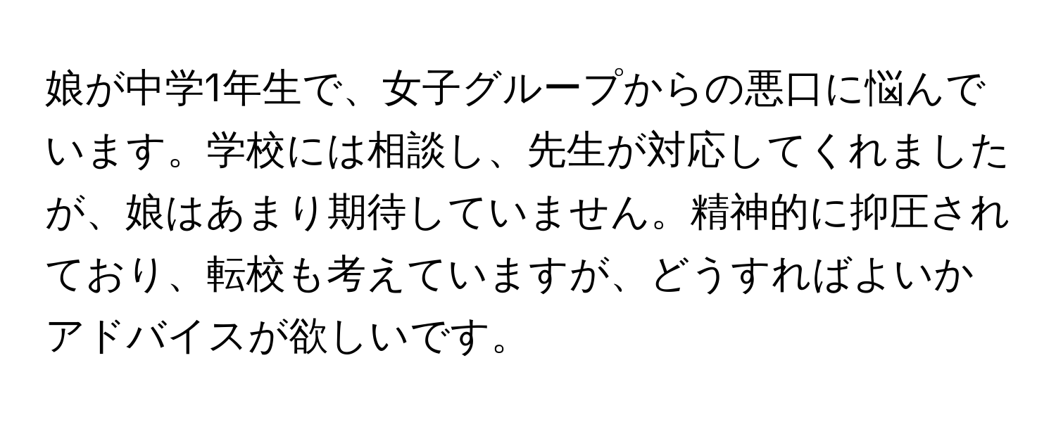 娘が中学1年生で、女子グループからの悪口に悩んでいます。学校には相談し、先生が対応してくれましたが、娘はあまり期待していません。精神的に抑圧されており、転校も考えていますが、どうすればよいかアドバイスが欲しいです。