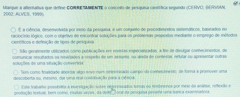 Marque a alternativa que define CORRETAMENTE o conceito de pesquisa científica segundo (CERVO, BERVIAN, 
2002, ALVES, 1999) 
E a ciência, desenvolvida por meio da pesquisa, é um conjunto de procedimentos sistemáticos, baseados no 
raciocínio lógico, com o objetivo de encontrar soluções para os problemas propostos mediante o emprego de métodos 
científicos e definição de tipos de pesquisa 
São geralmente utilizados como publicações em revistas especializadas, a fim de divulgar conhecimentos, de 
comunicar resultados ou novidades a respeito de um assunto, ou ainda de contestar, refular ou apresentar outras 
soluções de uma situação convertida'' 
Tem como finalidade abordar algo novo num deférminado campo do conhecimento, de forma a promover uma 
descoberta ou, mesmo, dar uma real contribuição para a ciéncia 
Este trabalho possibilita a investigação sobre deferminados temas ou tenómenos por meio da análise, reflexão e 
produção textual, bem como, muitas vezes, da defec oral da pesquisa perante uma banca examinadora