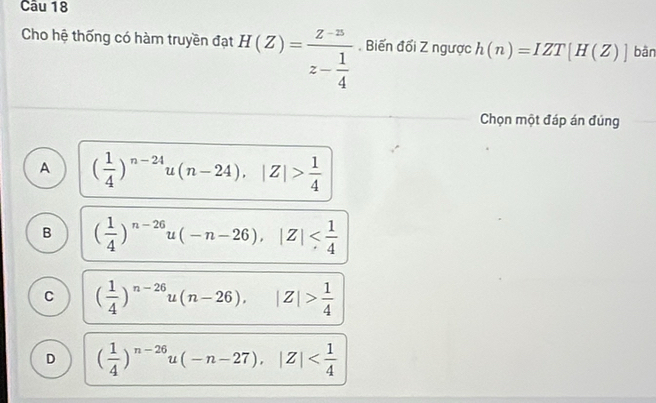 Cho hệ thống có hàm truyền đạt H(Z)=frac z-zz- 1/4 . Biến đổi Z ngược h(n)=IZT[H(Z)] bàn
Chọn một đáp án đúng
A ( 1/4 )^n-24u(n-24), |Z|> 1/4 
B ( 1/4 )^n-26u(-n-26), |Z|
C ( 1/4 )^n-26u(n-26), |Z|> 1/4 
D ( 1/4 )^n-26u(-n-27), |Z|