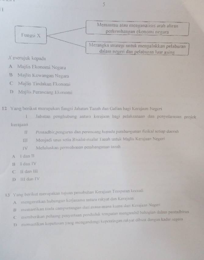 Memantau atau menganalisis arah aliran
perkémbangan ekonomi negara
Fungsi X
Merangka strategi untuk mengalakkan pelaburan
dalam negeri dan pelaburan lvar asing
Xmerujuk kepada
A Majlis Ekonomi Negara
B Majlis Kewangan Negara
C Majlis Tindakan Ekonomi
D Majlis Perancang Ekonomi
12 Yang berikut merupakan fungsi Jabatan Tanah dan Galian bagi Kerajaan Negeri
1 Jabatan penghubung antara kerajaan bagi pelaksanaan dan penyelarasan projek
kerajaan
I Pentadbir,pengurus dan perancang kepada pembangunan fizikal setiap dacrah
Ⅲ Menjadi urus setia Risalat-risalat Tanah untuk Majlis Kerajaan Negeri
IV Meluluskan permohonan pembangunan tanah
A l dan II
B I dan TV
C Ii dan III
D II dan IV
13 Yang berikut merupakan tujuan penubuhan Kerajaan Tempatan kecuali
A mengeratkan hubungan kerjasama antara rakyat dan Kerajaan
B memastikan tiada campurtangan dari mana-mana kuasa dari Kerajaan Negeri
C memberikan peluang penyertaan penduduk tempatan mengambil bahagian dalam pentadbiran
D memastikan keputusan yaog mengandungi kepentingan rakyat dibuat dengan kadar segera