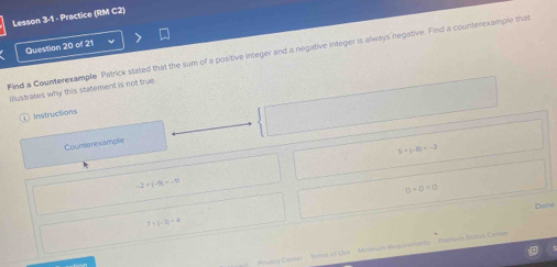 Lesson 3-1 - Practice (RM C2)
Question 20 of 21
Find a Counterexample Patrick stated that the sum of a positive integer and a negative integer is always negative. Find a counterexample that
illustrates why this statement is not true.
Instructions
Counterexample
5* (-8)=-3
-2+(-9)=-11
0+0=0
Dane
7+|-3|=4
Prwicy Center - Teral of Usa Mirinlan Requremares Plactorm Status Centar