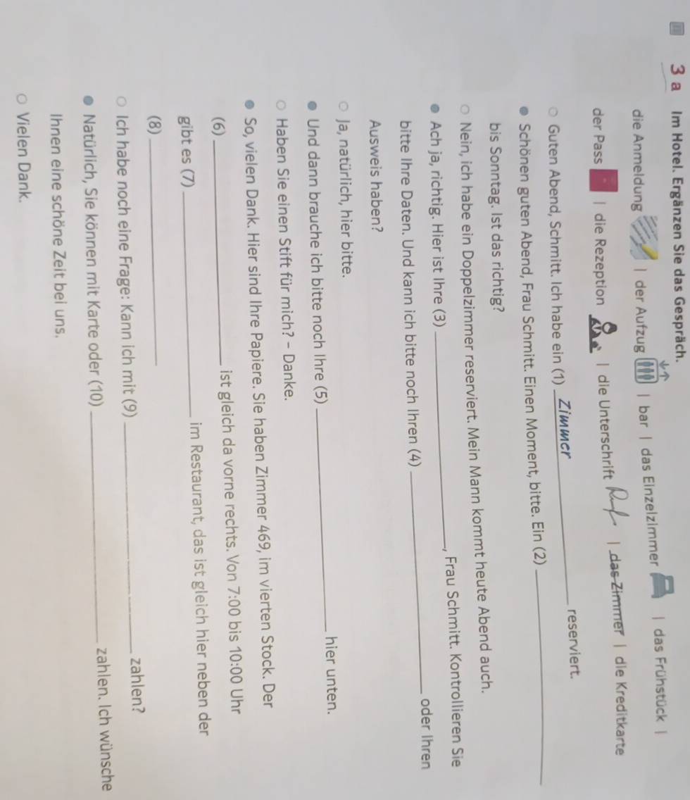 a Im Hotel. Ergänzen Sie das Gespräch. 
↓ 
die Anmeldung | der Aufzug | bar | das Einzelzimmer | das Frühstück | 
der Pass | die Rezeption | die Unterschrift das Zimmer | dle Kreditkarte 
Guten Abend, Schmitt. Ich habe ein (1) _reserviert. 
Schönen guten Abend, Frau Schmitt. Einen Moment, bitte. Ein (2) 
_ 
bis Sonntag. lst das richtig? 
Nein, ich habe ein Doppelzimmer reserviert. Mein Mann kommt heute Abend auch. 
Ach ja, richtig. Hier ist Ihre (3) _, Frau Schmitt. Kontrollieren Sie 
_oder Ihren 
bitte Ihre Daten. Und kann ich bitte noch Ihren (4) 
Ausweis haben? 
Ja, natürlich, hier bitte. 
_hier unten. 
Und dann brauche ich bitte noch Ihre (5) 
Haben Sie einen Stift für mich? - Danke. 
So, vielen Dank. Hier sind Ihre Papiere. Sie haben Zimmer 469, im vierten Stock. Der 
(6) _ist gleich da vorne rechts. Von 7:00 bis 10:00 Uhr 
gibt es (7) _im Restaurant, das ist gleich hier neben der 
(8)_ 
Ich habe noch eine Frage: Kann ich mit (9)_ 
zahlen? 
Natürlich, Sie können mit Karte oder (10) _zahlen. Ich wünsche 
Ihnen eine schöne Zeit bei uns. 
Vielen Dank.