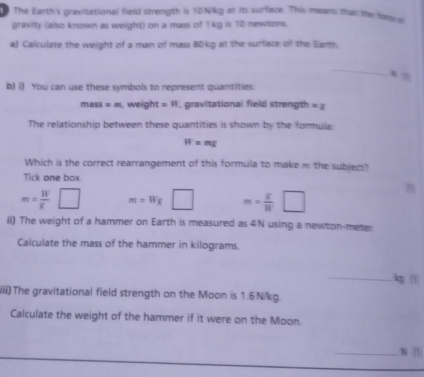 The Earth's gravitational field strength is 10N/kg at its surface. This means that the fam 
gravity (also known as weight) on a mass of 1kg is 10 newtons.
a) Calculate the weight of a man of mass 80kg at the surface of the Earth
_
b) i) You can use these symbols to represent quantities.
mass=m , weight =11 , gravitational field strength =x
The relationship between these quantities is shown by the formula:
W=mg
Which is the correct rearrangement of this formula to make … the subjec"
Tick one box.
m=frac Wg^((circ) □ m=Wg□ m=frac g)W□
ii) The weight of a hammer on Earth is measured as 4N using a newton-meter
Calculate the mass of the hammer in kilograms.
_ kg 1
iii) The gravitational field strength on the Moon is 1.6N/kg.
Calculate the weight of the hammer if it were on the Moon.
_N [[|