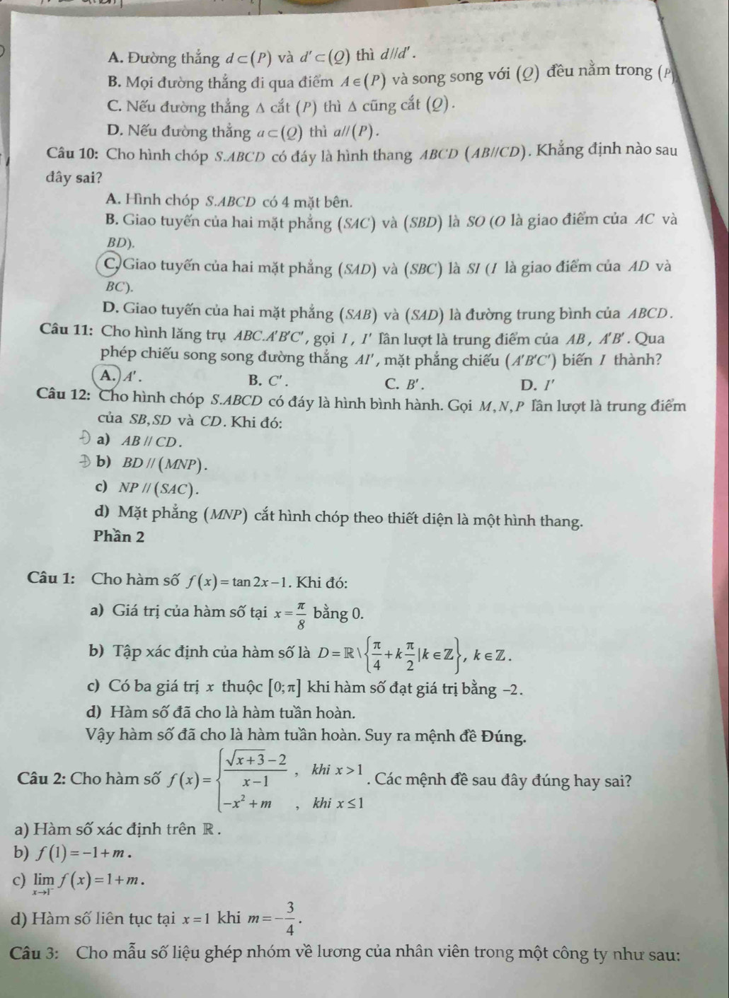 A. Đường thắng d⊂ (P) và d'⊂ (Q) thì d//d' .
B. Mọi đường thắng đi qua điểm A∈ (P) và song song với (Ω) đều nằm trong (
C. Nếu đường thẳng Δ cắt (P) thì Δ cũng cắt (Q).
D. Nếu đường thẳng a⊂ (Q) thì all(P).
Câu 10: Cho hình chóp S.ABCD có đáy là hình thang ABCD (AB//CD). Khẳng định nào sau
đây sai?
A. Hình chóp S.ABCD có 4 mặt bên.
B. Giao tuyến của hai mặt phẳng (SAC) và (SBD) là SO (O là giao điểm của AC và
BD).
C)Giao tuyến của hai mặt phẳng (SAD) và (SBC) là SI (1 là giao điểm của AD và
BC).
D. Giao tuyến của hai mặt phẳng (SAB) và (SAD) là đường trung bình của ABCD .
Câu 11: Cho hình lăng trụ ABC.A'B'C' , gọi I , I' lần lượt là trung điểm của AB , A'B'. Qua
phép chiếu song song đường thẳng AI', mặt phẳng chiếu (A'B'C') biến / thành?
A.) A'.
B. C'. C. B'. D. /'
Câu 12: Cho hình chóp S.ABCD có đáy là hình bình hành. Gọi M, N,P Tần lượt là trung điểm
của SB,SD và CD. Khi đó:
a) ABparallel CD.
b) BDparallel (MNP).
c) NPparallel (SAC).
d) Mặt phẳng (MNP) cắt hình chóp theo thiết diện là một hình thang.
Phần 2
Câu 1: Cho hàm số f(x)=tan 2x-1. Khi đó:
a) Giá trị của hàm số tại x= π /8  bằng 0.
b) Tập xác định của hàm số là D=R|  π /4 +k π /2 |k∈ Z ,k∈ Z.
c) Có ba giá trị x thuộc [0;π ] khi hàm số đạt giá trị bằng −2.
d) Hàm số đã cho là hàm tuần hoàn.
Vậy hàm số đã cho là hàm tuần hoàn. Suy ra mệnh đề Đúng.
Câu 2: Cho hàm số f(x)=beginarrayl  (sqrt(x+3)-2)/x-1 ,khix>1 -x^2+m,khix≤ 1endarray.. Các mệnh đề sau đây đúng hay sai?
a) Hàm số xác định trên R
b) f(1)=-1+m.
c) limlimits _xto 1^-f(x)=1+m.
d) Hàm số liên tục tại x=1 khi m=- 3/4 .
Câu 3: Cho mẫu số liệu ghép nhóm về lương của nhân viên trong một công ty như sau: