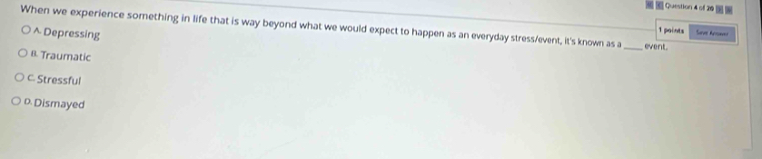 When we experience something in life that is way beyond what we would expect to happen as an everyday stress/event, it's known as a _event. 1 points Sae Acra==
^ Depressing
B. Traumatic
C. Stressful
D. Dismayed