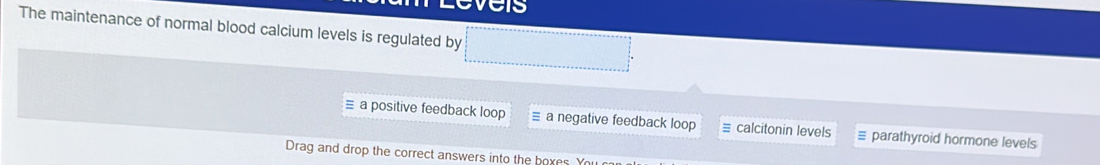 The maintenance of normal blood calcium levels is regulated by
= a positive feedback loop a negative feedback loop calcitonin levels parathyroid hormone levels
Drag and drop the correct answers into the hoxes Y