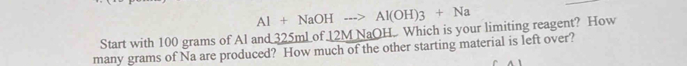 Al+NaOHto Al(OH)3+Na
Start with 100 grams of Al and 325mLof 12M NaOH. Which is your limiting reagent? How 
many grams of Na are produced? How much of the other starting material is left over?