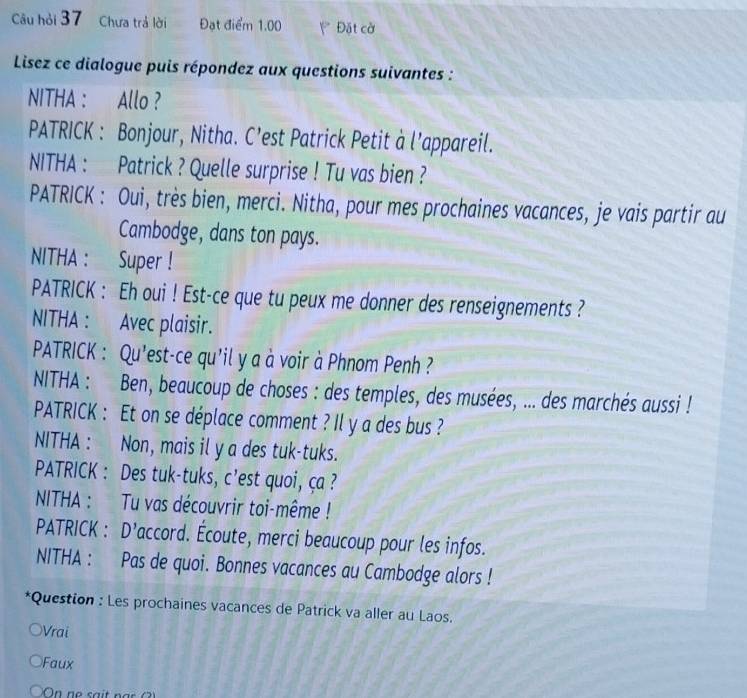 Câu hỏi 37 Chưa trả lời Đạt điểm 1.00 Đặt cờ 
Lisez ce dialogue puis répondez aux questions suivantes : 
NITHA : Allo ? 
PATRICK : Bonjour, Nitha. C’est Patrick Petit à l’appareil. 
NITHA : Patrick ? Quelle surprise ! Tu vas bien ? 
PATRICK : Oui, très bien, merci. Nitha, pour mes prochaines vacances, je vais partir au 
Cambodge, dans ton pays. 
NITHA : Super ! 
PATRICK : Eh oui ! Est-ce que tu peux me donner des renseignements ? 
NITHA : Avec plaisir. 
PATRICK : Qu'est-ce qu'il y a à voir à Phnom Penh ? 
NITHA : Ben, beaucoup de choses : des temples, des musées, ... des marchés aussi ! 
PATRICK : Et on se déplace comment ? Il y a des bus ? 
NITHA : Non, mais il y a des tuk-tuks. 
PATRICK : Des tuk-tuks, c’est quoi, ça ? 
NITHA : Tu vas découvrir toi-même ! 
PATRICK : D’accord. Écoute, merci beaucoup pour les infos. 
NITHA : Pas de quoi. Bonnes vacances au Cambodge alors ! 
*Question : Les prochaines vacances de Patrick va aller au Laos. 
e Vrai 
Faux