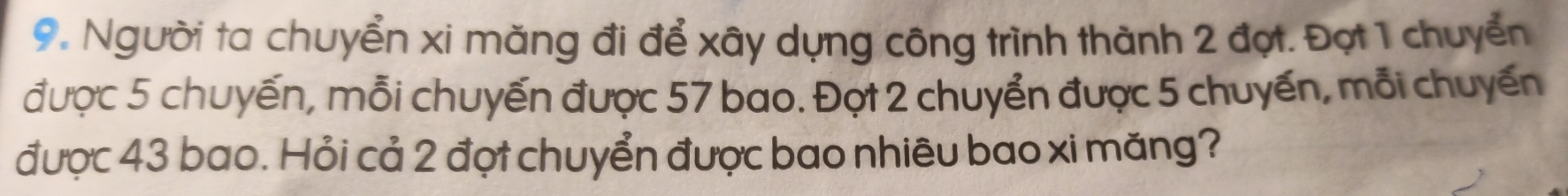 Người ta chuyển xi măng đi để xây dựng công trình thành 2 đợt. Đợt 1 chuyển 
được 5 chuyến, mỗi chuyến được 57 bao. Đợt 2 chuyển được 5 chuyến, mỗi chuyến 
được 43 bao. Hỏi cả 2 đợt chuyển được bao nhiêu bao xi măng?