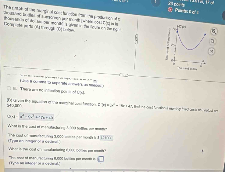 73.91%, 17 of
23 points
ⓧ Points: 0 of 4
The graph of the marginal cost function from the production of x
thousand bottles of sunscreen per month [where cost C(x) is in
thousands of dollars per month] is given in the figure on the right.
Complete parts (A) through (C) below,
ottles
' o  
(Use a comma to separate answers as needed.)
B. There are no inflection points of C(x).
$40,000.
(B) Given the equation of the marginal cost function, C'(x)=3x^2-18x+47 , find the cost function if monthly fixed costs at 0 output are
C(x)=x^3-9x^2+47x+40
What is the cost of manufacturing 3,000 bottles per month?
The cost of manufacturing 3,000 bottles per month is $ 127000 .
(Type an integer or a decimal.)
What is the cost of manufacturing 6,000 bottles per month?
The cost of manufacturing 6,000 bottles per month is
(Type an integer or a decimal.)