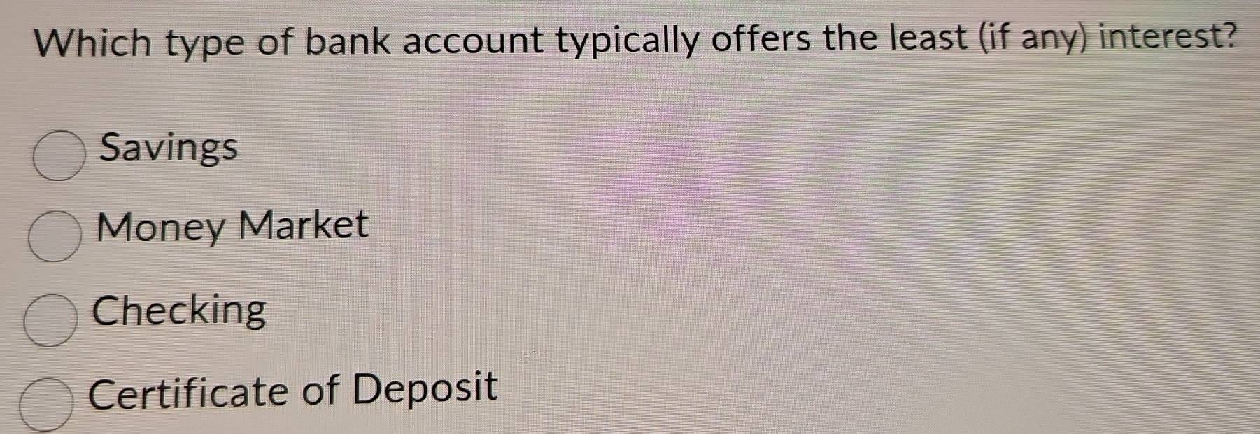 Which type of bank account typically offers the least (if any) interest?
Savings
Money Market
Checking
Certificate of Deposit